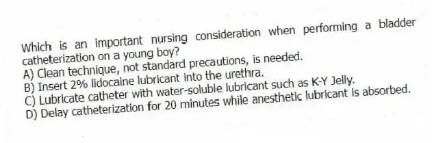 Which is an important nursing consideration when performing a bladder catheterization on a young boy?
A) Clean technique, not standard precautions, is needed.
B) Insert 2% lidocaine lubricant into the urethra.
C) Lubricate catheter with water-soluble lubricant such as K-Y Jelly.
D) Delay catheterization for 20 minutes while anesthetic lubricant is absorbed.