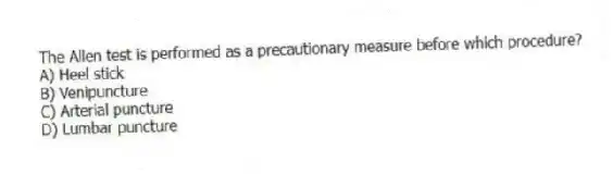 The Allen test is performed as a precautionary measure before which procedure?
A) Heel stick
B) Venipuncture
C) Arterial puncture
D) Lumbar puncture