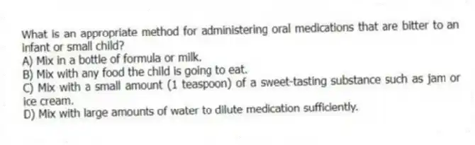 What is an appropriate method for administering oral medications that are bitter to an infant or small child?
A) Mix in a bottle of formula or milk.
B) Mix with any food the child is going to eat.
C) Mix with a small amount (1 teaspoon) of a sweet-tasting substance such as jam or ice cream.
D) Mix with large amounts of water to dilute medication sufficiently.