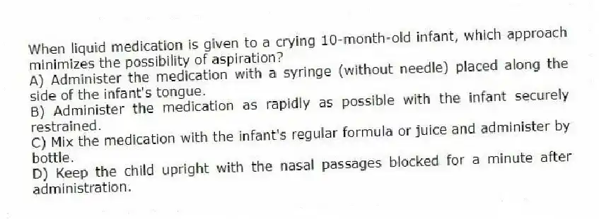 When liquid medication is given to a crying 10-month-old infant, which approach minimizes the possibility of aspiration?
A) Administer the medication with a syringe (without needle) placed along the side of the infant's tongue.
B) Administer the medication as rapidly as possible with the infant securely restrained.
C) Mix the medication with the infant's regular formula or juice and administer by bottle.
D) Keep the child upright with the nasal passages blocked for a minute after administration.