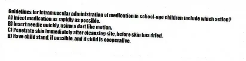 Guidelines for intramuscular administration of medication in school-age children include which action?
A) Inject medication as rapidly as possible.
B) Insert needle quickly, using a dart like motion.
C) Penetrate skin immediately after cleansing site, before skin has dried.
D) Have child stand, if possible, and if child is cooperative.