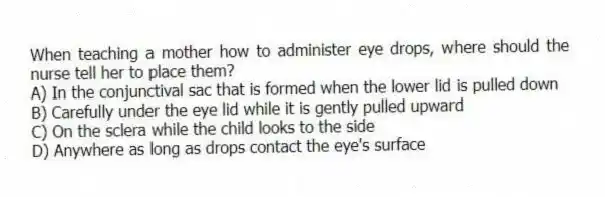 When teaching a mother how to administer eye drops, where should the nurse tell her to place them?
A) In the conjunctival sac that is formed when the lower lid is pulled down
B) Carefully under the eye lid while it is gently pulled upward
C) On the sclera while the child looks to the side
D) Anywhere as long as drops contact the eye's surface