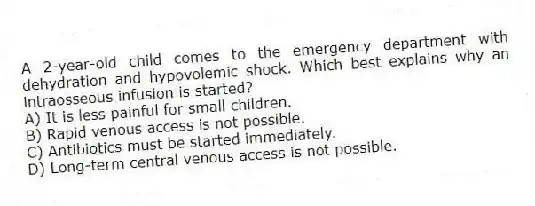 A 2-year-old child comes to the emergency department with dehydration and hypovolemic shock. Which best explains why an intraosseous infusion is started?
A) It is less painful for small children.
B) Rapid venous access is not possible.
C) Antibiotics must be started immediately.
D) Long-term central venous access is not possible.