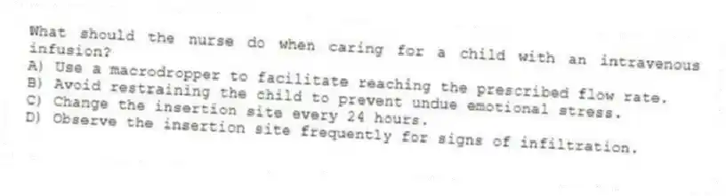 What should the nurse do when caring for a child with an intravenous infusion?
A) Use a macrodropper to facilitate reaching the prescribed flow rate.
B) Avoid restraining the child to prevent undue emotional stress.
C) Change the insertion site every 24 hours.
D) Observe the insertion site frequently for signs of infiltration.