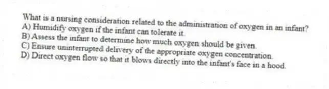 What is a nursing consideration related to the administration of oxygen in an infant?
A) Humidify oxygen if the infant can tolerate it.
B) Assess the infant to determine how much oxygen should be given.
C) Ensure uninterrupted delivery of the appropriate oxygen concentration.
D) Direct oxygen flow so that it blows directly into the infant's face in a hood.