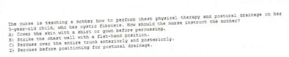 The nurse is teaching a mother how to perform chest physical therapy and postural drainage on her 3-year-old child, who has cystic fibrosis. How should the nurse instruct the mother?
A) Cover the skin with a shirt or gown before percussing.
B) Strike the chest wall with a flat-hand position.
C) Percuss over the entire trunk anteriorly and posteriorly.
D) Percuss before positioning for postural drainage.