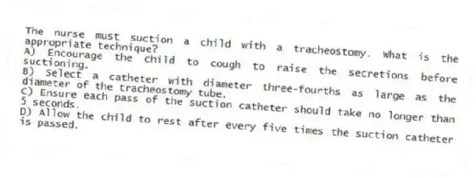 The nurse must suction a child with a tracheostomy. What is the appropriate technique?
A) Encourage the child to cough to raise the secretions before suctioning.
B) Select a catheter with diameter three-fourths as large as the diameter of the tracheostomy tube.
C) Ensure each pass of the suction catheter should take no longer than 5 seconds.
D) Allow the child to rest after every five times the suction catheter is passed.