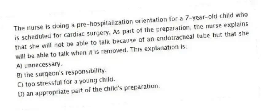 The nurse is doing a pre-hospitalization orientation for a 7-year-old child who is scheduled for cardiac surgery. As part of the preparation, the nurse explains that she will not be able to talk because of an endotracheal tube but that she will be able to talk when it is removed. This explanation is:
A) unnecessary.
B) the surgeon's responsibility.
C) too stressful for a young child.
D) an appropriate part of the child's preparation.