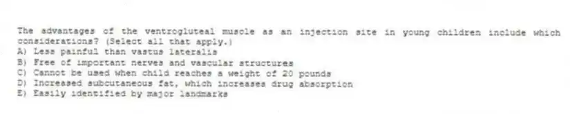 The advantages of the ventrogluteal muscle as an injection site in young children include which considerations? (Select all that apply.)
A) Less painful than vastus lateralis
B) Free of important nerves and vascular structures
C) Cannot be used when child reaches a weight of 20 pounds
D) Increased subcutaneous fat, which increases drug absorption
E) Easily identified by major landmarks