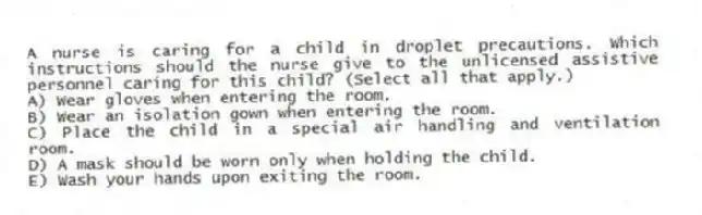 A nurse is caring for a child in droplet precautions. Which instructions should the nurse give to the unlicensed assistive personnel caring for this child? (Select all that apply.)
A) Wear gloves when entering the room.
B) Wear an isolation gown when entering the room.
C) Place the child in a special air handling and ventilation room.
D) A mask should be worn only when holding the child.
E) Wash your hands upon exiting the room.