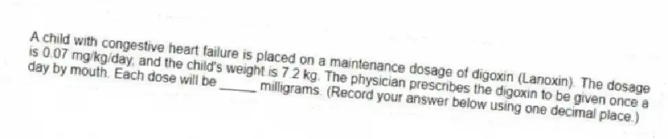 A child with congestive heart failure is placed on a maintenance dosage of digoxin (Lanoxin). The dosage is 0.07 mg/kg/day, and the child's weight is 7.2 kg. The physician prescribes the digoxin to be given once a day by mouth. Each dose will be _____ milligrams. (Record your answer below using one decimal place.)