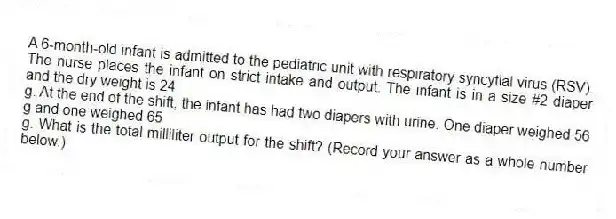 A 6-month-old infant is admitted to the pediatric unit with respiratory syncytial virus (RSV). The nurse places the infant on strict intake and output. The infant is in a size #2 diaper and the dry weight is 24
g. At the end of the shift, the infant has had two diapers with urine. One diaper weighed 56 g and one weighed 65
g. What is the total milliliter output for the shift? (Record your answer as a whole number below.)