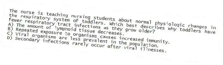 The nurse is teaching nursing students about normal physiologic changes in the respiratory system of toddlers. Which best describes why toddlers have fewer respiratory tract infections as they grow older?
A) The amount of lymphoid tissue decreases.
B) Repeated exposure to organisms causes increased immunity.
C) Viral organisms are less prevalent in the population.
D) Secondary infections rarely occur after viral illnesses.