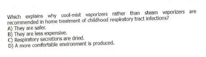 Which explains why cool-mist vaporizers rather than steam vaporizers are recommended in home treatment of childhood respiratory tract infections?
A) They are safer.
B) They are less expensive.
C) Respiratory secretions are dried.
D) A more comfortable environment is produced.