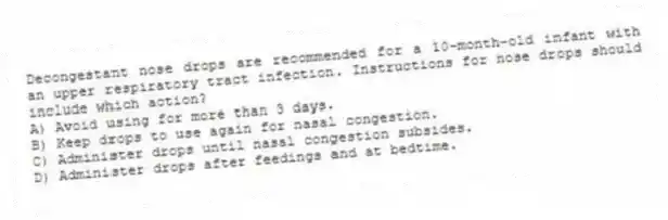 Decongestant nose drops are recommended for a 10-month-old infant with an upper respiratory tract infection. Instructions for nose drops should include which action?
A) Avoid using for more than 3 days.
B) Keep drops to use again for nasal congestion.
C) Administer drops until nasal congestion subsides.
D) Administer drops after feedings and at bedtime.