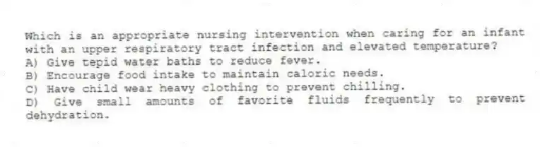 Which is an appropriate nursing intervention when caring for an infant with an upper respiratory tract infection and elevated temperature?
A) Give tepid water baths to reduce fever.
B) Encourage food intake to maintain caloric needs.
C) Have child wear heavy clothing to prevent chilling.
D) Give small amounts of favorite fluids frequently to prevent dehydration.