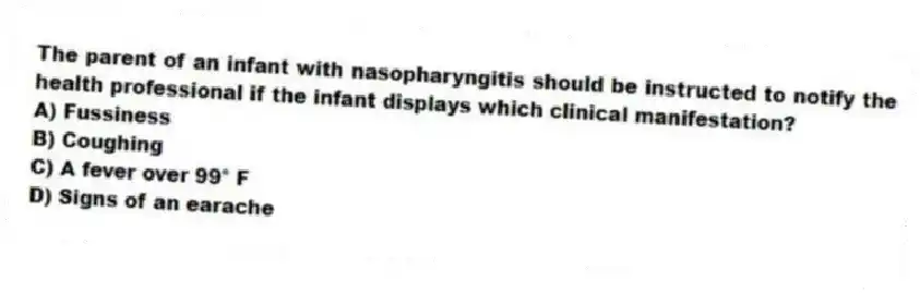 The parent of an infant with nasopharyngitis should be instructed to notify the health professional if the infant displays which clinical manifestation?
A) Fussiness
B) Coughing
C) A fever over 99° F
D) Signs of an earache