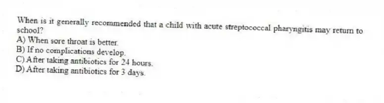 When is it generally recommended that a child with acute streptococcal pharyngitis may return to school?
A) When sore throat is better.
B) If no complications develop.
C) After taking antibiotics for 24 hours.
D) After taking antibiotics for 3 days.