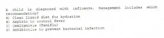 A child is diagnosed with influenza. Management includes which recommendation?
A) Clear liquid diet for hydration
B) Aspirin to control fever
C) Oseltamivie (Tamiflu)
D) Antibiotics to prevent bacterial infection