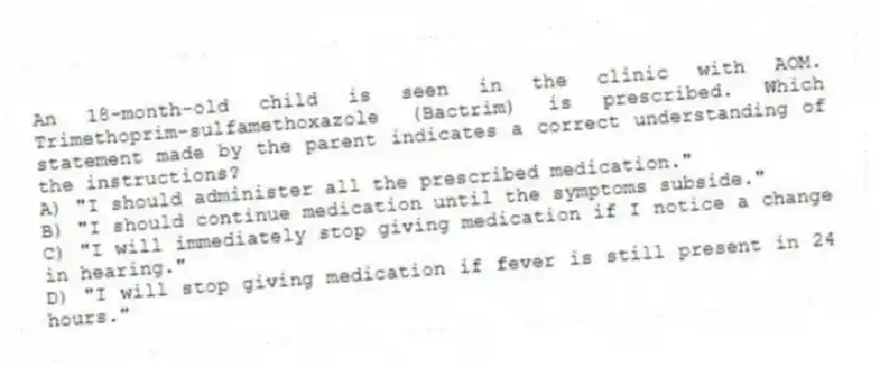 An 18-month-old child is seen in the clinic with AOM. Trimethoprim-sulfamethoxazole (Bactrim) is prescribed. Which statement made by the parent indicates a correct understanding of the instructions?
A) "I should administer all the prescribed medication."
B) "I should continue medication until the symptoms subside."
C) "I will immediately stop giving medication if I notice a change in hearing."
D) "I will stop giving medication if fever is still present in 24 hours."