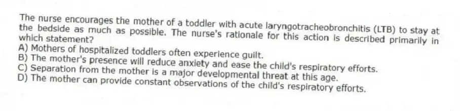 The nurse encourages the mother of a toddler with acute laryngotracheobronchitis (LTB) to stay at the bedside as much as possible. The nurse's rationale for this action is described primarily in which statement?
A) Mothers of hospitalized toddlers often experience guilt.
B) The mother's presence will reduce anxiety and ease the child's respiratory efforts.
C) Separation from the mother is a major developmental threat at this age.
D) The mother can provide constant observations of the child's respiratory efforts.