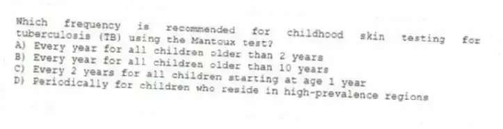 Which frequency is recommended for childhood skin testing for tuberculosis (TB) using the Mantoux test?
A) Every year for all children older than 2 years
B) Every year for all children older than 10 years
C) Every 2 years for all children starting at age 1 year
D) Periodically for children who reside in high-prevalence regions