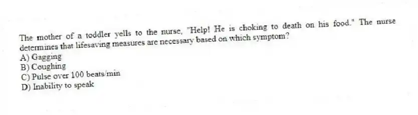 The mother of a toddler yells to the nurse, "Help! He is choking to death on his food." The nurse determines that lifesaving measures are necessary based on which symptom?
A) Gagging
B) Coughing
C) Pulse over 100 beats/min
D) Inability to speak