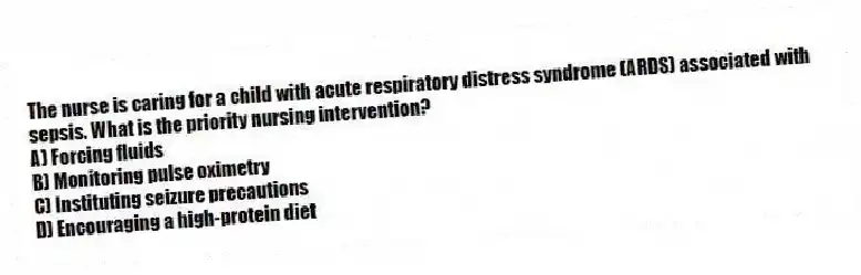 The nurse is caring for a child with acute respiratory distress syndrome (ARDS) associated with sepsis. What is the priority nursing intervention?
A) Forcing fluids
B) Monitoring pulse oximetry
C) Instituting seizure precautions
D) Encouraging a high-protein diet