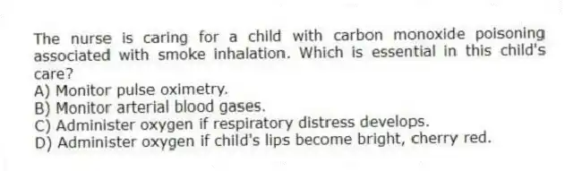 The nurse is caring for a child with carbon monoxide poisoning associated with smoke inhalation. Which is essential in this child's care?
A) Monitor pulse oximetry.
B) Monitor arterial blood gases.
C) Administer oxygen if respiratory distress develops.
D) Administer oxygen if child's lips become bright, cherry red.