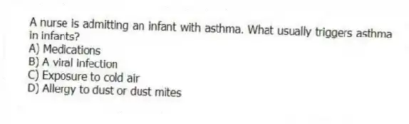 A nurse is admitting an infant with asthma. What usually triggers asthma in infants?
A) Medications
B) A viral infection
C) Exposure to cold air
D) Allergy to dust or dust mites