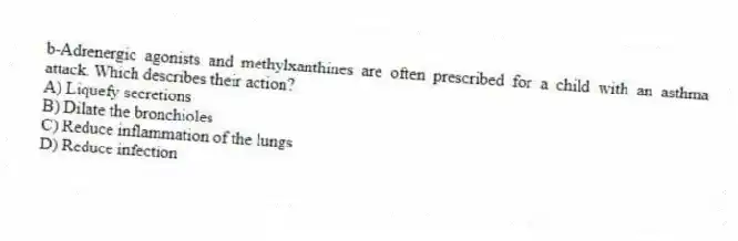 b-Adrenergic agonists and methylxanthines are often prescribed for a child with an asthma attack. Which describes their action?
A) Liquefy secretions
B) Dilate the bronchioles
C) Reduce inflammation of the lungs
D) Reduce infection