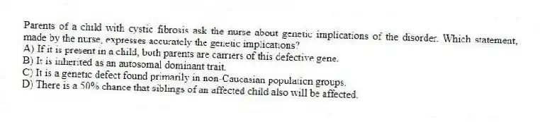 Parents of a child with cystic fibrosis ask the nurse about genetic implications of the disorder. Which statement, made by the nurse, expresses accurately the genetic implications?
A) If it is present in a child, both parents are carriers of this defective gene.
B) It is inherited as an autosomal dominant trait.
C) It is a genetic defect found primarily in non-Caucasian population groups.
D) There is a 50% chance that siblings of an affected child also will be affected.