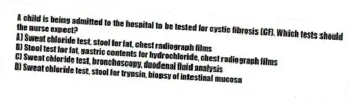 A child is being admitted to the hospital to be tested for cystic fibrosis (CF). Which tests should the nurse expect?
A) Sweat chloride test, stool for fat, chest radiograph films
B) Stool test for fat, gastric contents for hydrochloride, chest radiograph films
C) Sweat chloride test, bronchoscopy, duodenal fluid analysis
D) Sweat chloride test, stool for trypsin, biopsy of intestinal mucosa
