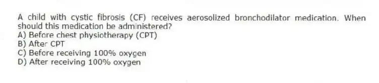 A child with cystic fibrosis (CF) receives aerosolized bronchodilator medication. When should this medication be administered?
A) Before chest physiotherapy (CPT)
B) After CPT
C) Before receiving 100% oxygen
D) After receiving 100% oxygen