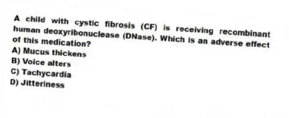 A child with cystic fibrosis (CF) is receiving recombinant human deoxyribonuclease (DNase). Which is an adverse effect of this medication?
A) Mucus thickens
B) Voice alters
C) Tachycardia
D) Jitteriness