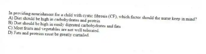 In providing nourishment for a child with cystic fibrosis (CF), which factor should the nurse keep in mind?
A) Diet should be high in carbohydrates and protein
B) Diet should be high in easily digested carbohydrates and fats
C) Most fruits and vegetables are not well tolerated.
D) Fats and proteins must be greatly curtailed.