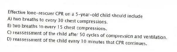 Effective lone-rescuer CPR on a 5-year-old child should include
A) two breaths to every 30 chest compressions.
B) two breaths to every 15 chest compressions.
C) reassessment of the child after 50 cycles of compression and ventilation.
D) reassessment of the child every 10 minutes that CPR continues.
