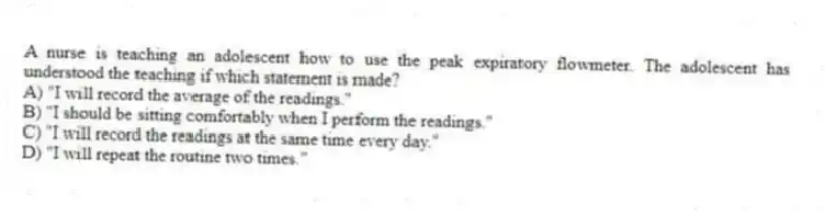 A nurse is teaching an adolescent how to use the peak expiratory flowmeter. The adolescent has understood the teaching if which statement is made?
A) "I will record the average of the readings."
B) "I should be sitting comfortably when I perform the readings."
C) "I will record the readings at the same time every day."
D) "I will repeat the routine two times."