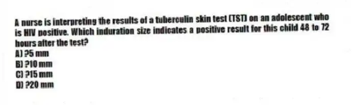 A nurse is interpreting the results of a tuberculin skin test (TST) on an adolescent who is HIV positive. Which induration size indicates a positive result for this child 48 to 72 hours after the test?
A) ?5 mm
B) ?10 mm
C) ?15 mm
D) ?20 mm