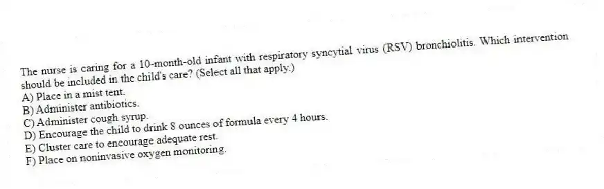 The nurse is caring for a 10-month-old infant with respiratory syncytial virus (RSV) bronchiolitis. Which intervention should be included in the child's care? (Select all that apply.)
A) Place in a mist tent.
B) Administer antibiotics.
C) Administer cough syrup.
D) Encourage the child to drink 8 ounces of formula every 4 hours.
E) Cluster care to encourage adequate rest.
F) Place on noninvasive oxygen monitoring.