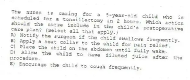 The nurse is caring for a 5-year-old child who is scheduled for a tonsillectomy in 2 hours. Which action should the nurse include in the child's postoperative care plan? (Select all that apply.)
A) Notify the surgeon if the child swallows frequently.
B) Apply a heat collar to the child for pain relief.
C) Place the child on the abdomen until fully wake.
D) Allow the child to have diluted juice after the procedure.
E) Encourage the child to cough frequently.