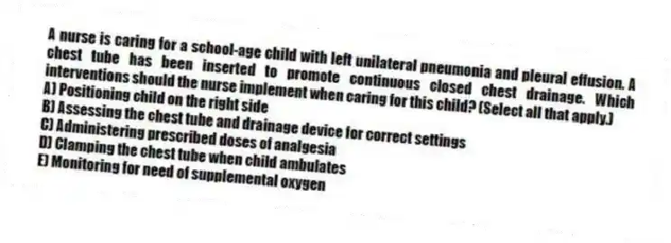 A nurse is caring for a school-age child with left unilateral pneumonia and pleural effusion. A chest tube has been inserted to promote continuous closed chest drainage. Which interventions should the nurse implement when caring for this child? (Select all that apply.)
A) Positioning child on the right side
B) Assessing the chest tube and drainage device for correct settings
C) Administering prescribed doses of analgesia
D) Clamping the chest tube when child ambulates
E) Monitoring for need of supplemental oxygen