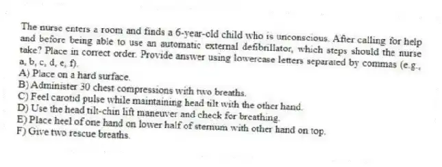 The nurse enters a room and finds a 6-year-old child who is unconscious. After calling for help and before being able to use an automatic external defibrillator, which steps should the nurse take? Place in correct order. Provide answer using lowercase letters separated by commas (e.g., a, b, c, d, e, f).
A) Place on a hard surface.
B) Administer 30 chest compressions with two breaths.
C) Feel carotid pulse while maintaining head tilt with the other hand.
D) Use the head tilt-chin lift maneuver and check for breathing.
E) Place heel of one hand on lower half of sternum with other hand on top.
F) Give two rescue breaths.