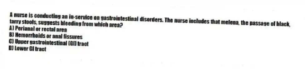 A nurse is conducting an in-service on gastrointestinal disorders. The nurse includes that melena, the passage of black, tarry stools, suggests bleeding from which area?
A) Perianal or rectal area
B) Hemorrhoids or anal fissures
C) Upper gastrointestinal (GI) tract
D) Lower GI tract