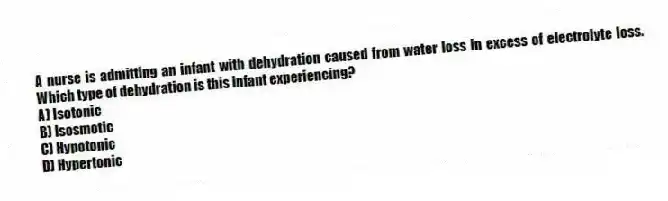 A nurse is admitting an infant with dehydration caused from water loss in excess of electrolyte loss. Which type of dehydration is this infant experiencing?
A) Isotonic
B) Isosmotic
C) Hypotonic
D) Hypertonic