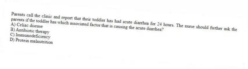 Parents call the clinic and report that their toddler has had acute diarrhea for 24 hours. The nurse should further ask the parents if the toddler has which associated factor that is causing the acute diarrhea?
A) Celiac disease
B) Antibiotic therapy
C) Immunodeficiency
D) Protein malnutrition