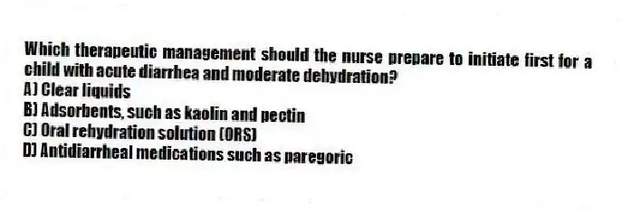 Which therapeutic management should the nurse prepare to initiate first for a child with acute diarrhea and moderate dehydration?
A) Clear liquids
B) Adsorbents, such as kaolin and pectin
C) Oral rehydration solution (ORS)
D) Antidiarrheal medications such as paregoric