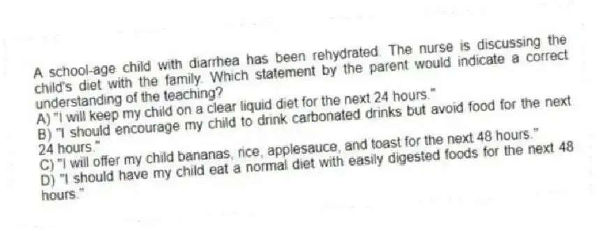 A school-age child with diarrhea has been rehydrated. The nurse is discussing the child's diet with the family. Which statement by the parent would indicate a correct understanding of the teaching?
A) "I will keep my child on a clear liquid diet for the next 24 hours."
B) "I should encourage my child to drink carbonated drinks but avoid food for the next 24 hours."
C) "I will offer my child bananas, rice, applesauce, and toast for the next 48 hours."
D) "I should have my child eat a normal diet with easily digested foods for the next 48 hours."
