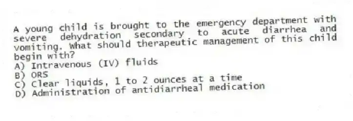 A young child is brought to the emergency department with severe dehydration secondary to acute diarrhea and vomiting. What should therapeutic management of this child begin with?
A) Intravenous (IV) fluids
B) ORS
C) Clear liquids, 1 to 2 ounces at a time
D) Administration of antidiarrheal medication