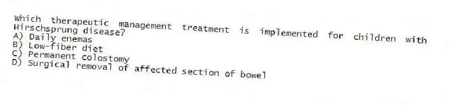 Which therapeutic management treatment is implemented for children with Hirschsprung disease?
A) Daily enemas
B) Low-fiber diet
C) Permanent colostomy
D) Surgical removal of affected section of bowel